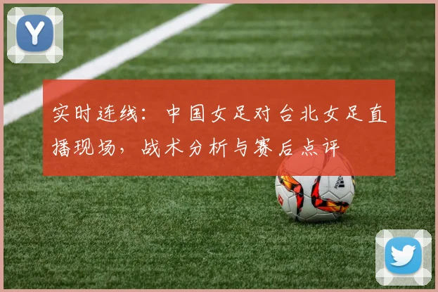 实时连线：中国女足对台北女足直播现场，战术分析与赛后点评