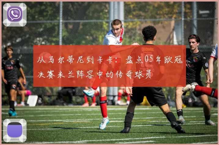 从马尔蒂尼到卡卡：盘点05年欧冠决赛米兰阵容中的传奇球员