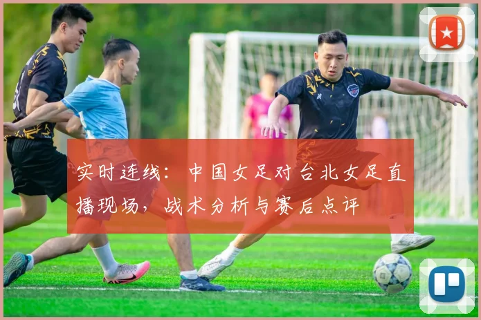实时连线：中国女足对台北女足直播现场，战术分析与赛后点评