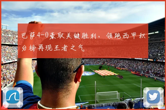 巴萨4-0豪取关键胜利,领跑西甲积分榜再现王者之气