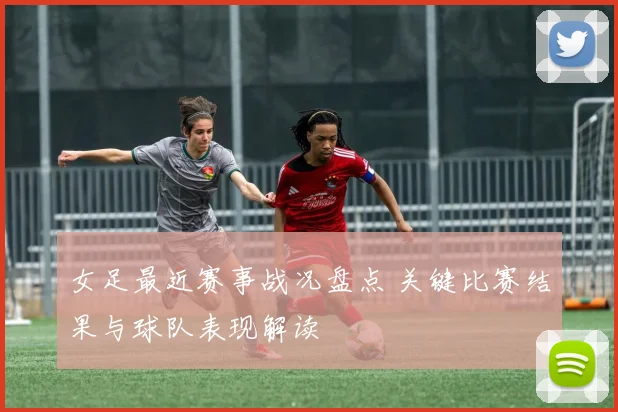 女足最近赛事战况盘点 关键比赛结果与球队表现解读