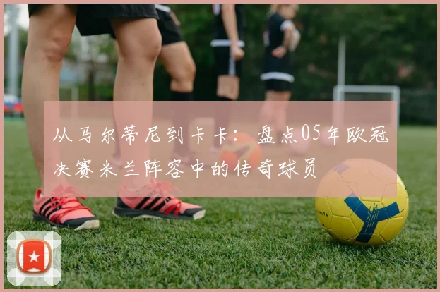 从马尔蒂尼到卡卡:盘点05年欧冠决赛米兰阵容中的传奇球员
