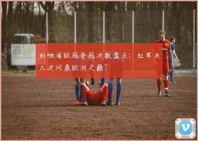 利物浦欧冠夺冠次数盘点：红军共几次问鼎欧洲之巅？